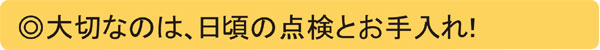 大切なのは、日ごろの点検とお手入れ!
